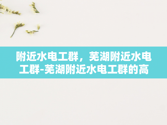 附近水电工群，芜湖附近水电工群-芜湖附近水电工群的高效服务与便捷体验