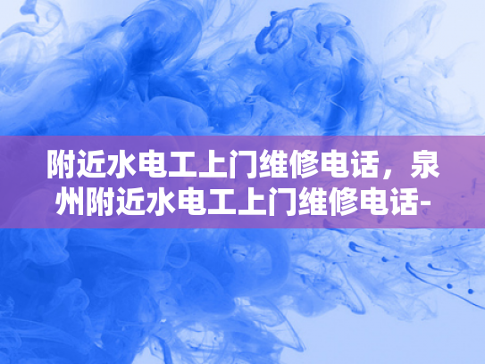 附近水电工上门维修电话，泉州附近水电工上门维修电话-泉州附近水电工上门维修电话，您身边的水电问题解决专家