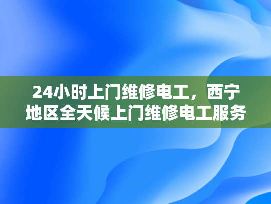24小时上门维修电工，西宁地区全天候上门维修电工服务-全天候服务，24小时上门维修电工西宁地区