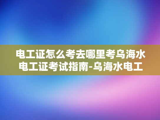 电工证怎么考去哪里考乌海水电工证考试指南-乌海水电工证考试指南