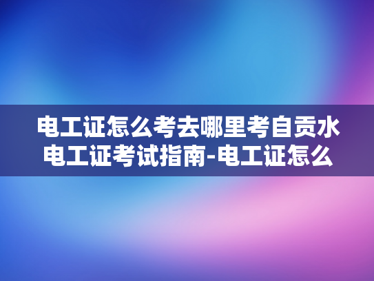电工证怎么考去哪里考自贡水电工证考试指南-电工证怎么考？自贡水电工证考试指南
