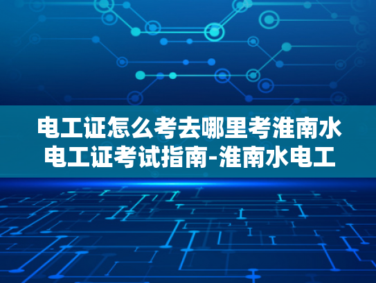 电工证怎么考去哪里考淮南水电工证考试指南-淮南水电工证考试指南