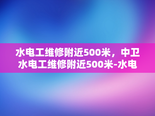 水电工维修附近500米，中卫水电工维修附近500米-水电工维修服务，中卫地区的便捷选择