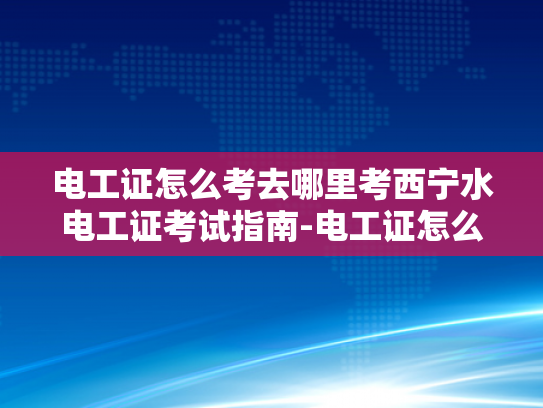 电工证怎么考去哪里考西宁水电工证考试指南-电工证怎么考去哪里考西宁水电工证考试指南