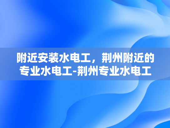 附近安装水电工，荆州附近的专业水电工-荆州专业水电工服务，为您的家庭安全保驾护航