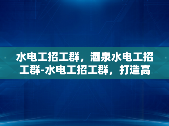 水电工招工群，酒泉水电工招工群-水电工招工群，打造高效就业平台