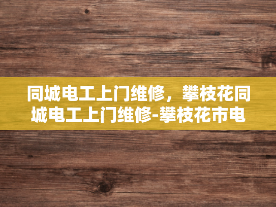 同城电工上门维修，攀枝花同城电工上门维修-攀枝花市电工上门维修服务—您的居家安全守护者