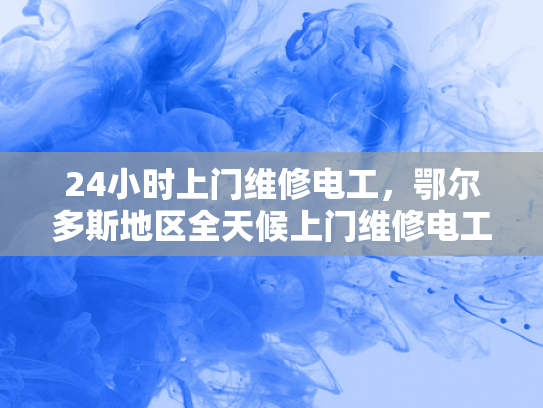 24小时上门维修电工，鄂尔多斯地区全天候上门维修电工服务-全天候24小时上门维修电工服务—鄂尔多斯地区的贴心选择