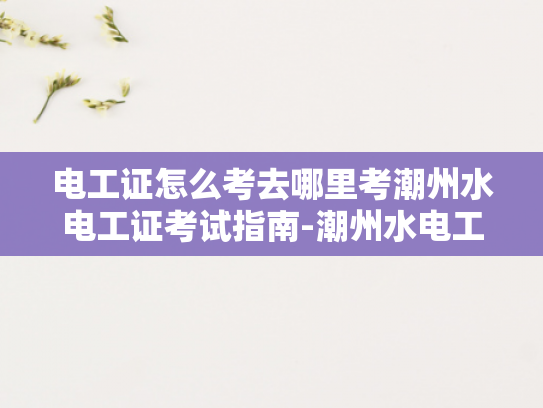 电工证怎么考去哪里考潮州水电工证考试指南-潮州水电工证考试指南