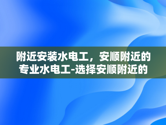 附近安装水电工，安顺附近的专业水电工-选择安顺附近的专业水电工，确保您的家居电气安全