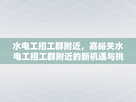 水电工招工群附近，嘉峪关水电工招工群附近的新机遇与挑战-水电工招工群附近，嘉峪关水电工招工群附近的新机遇与挑战
