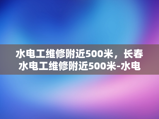 水电工维修附近500米，长春水电工维修附近500米-水电工维修附近500米