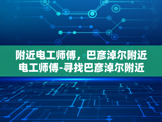 附近电工师傅，巴彦淖尔附近电工师傅-寻找巴彦淖尔附近电工师傅的实用指南