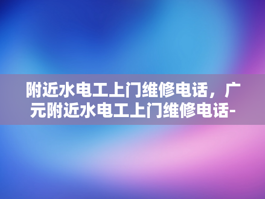 附近水电工上门维修电话，广元附近水电工上门维修电话-广元市附近水电工上门维修服务指南