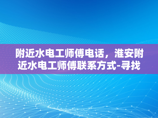 附近水电工师傅电话，淮安附近水电工师傅联系方式-寻找淮安附近专业水电工师傅