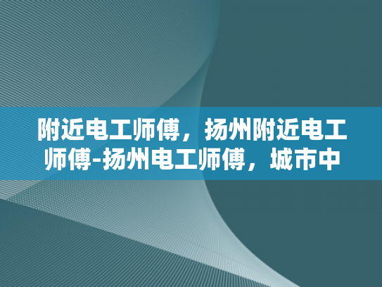 附近电工师傅，扬州附近电工师傅-扬州电工师傅，城市中不可或缺的守护者
