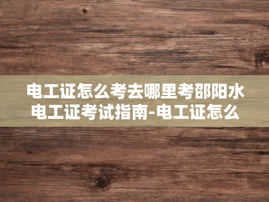 电工证怎么考去哪里考邵阳水电工证考试指南-电工证怎么考去哪里考—邵阳水电工证考试指南