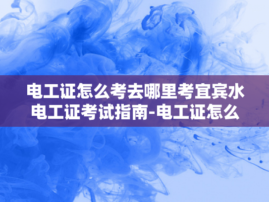 电工证怎么考去哪里考宜宾水电工证考试指南-电工证怎么考去哪里考宜宾水电工证考试指南