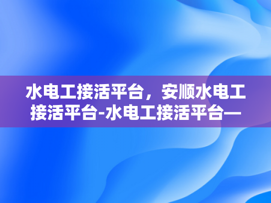 水电工接活平台，安顺水电工接活平台-水电工接活平台—为安顺地区带来便捷和效率的在线服务平台