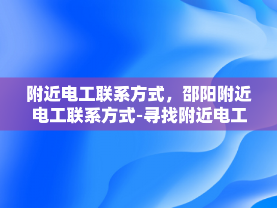 附近电工联系方式，邵阳附近电工联系方式-寻找附近电工服务，邵阳地区电工联系方式一览