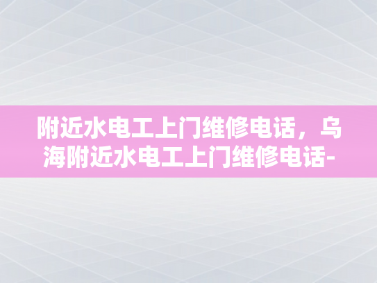 附近水电工上门维修电话，乌海附近水电工上门维修电话-乌海附近水电工上门维修服务指南