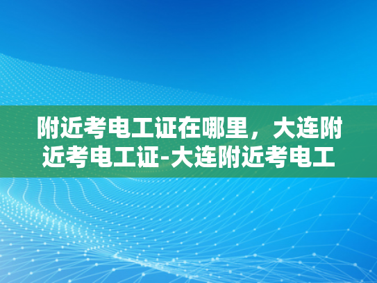 附近考电工证在哪里，大连附近考电工证-大连附近考电工证指南