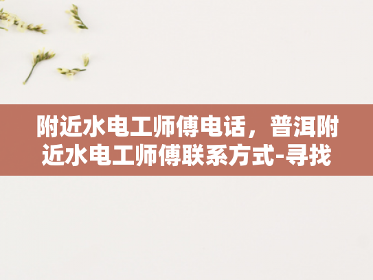 附近水电工师傅电话，普洱附近水电工师傅联系方式-寻找普洱附近水电工师傅的实用指南