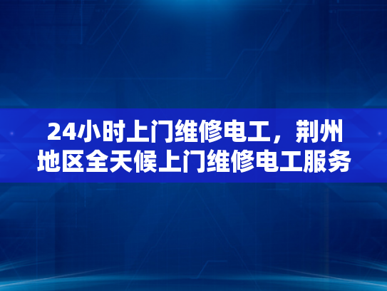 24小时上门维修电工，荆州地区全天候上门维修电工服务-全天候24小时荆州地区电工服务，您家的安全守护者