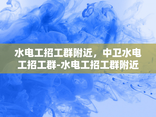 水电工招工群附近，中卫水电工招工群-水电工招工群附近，中卫水电工招工群