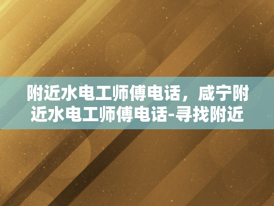 附近水电工师傅电话，咸宁附近水电工师傅电话-寻找附近水电工师傅的实用指南