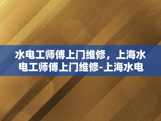 水电工师傅上门维修，上海水电工师傅上门维修-上海水电工师傅的高效维修服务