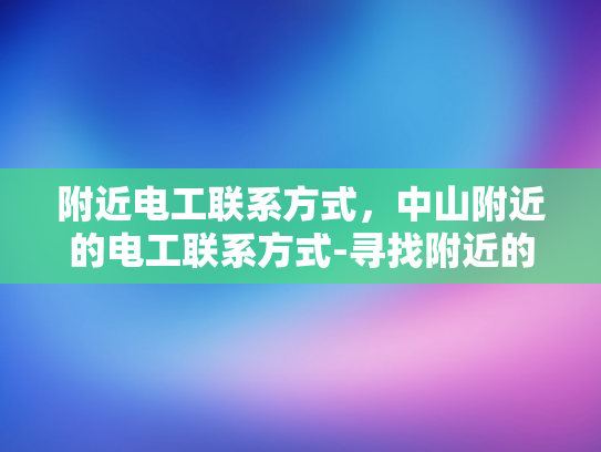 附近电工联系方式，中山附近的电工联系方式-寻找附近的电工服务？中山地区的专业电工联系方式一览