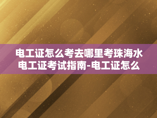 电工证怎么考去哪里考珠海水电工证考试指南-电工证怎么考？珠海水电工证考试指南