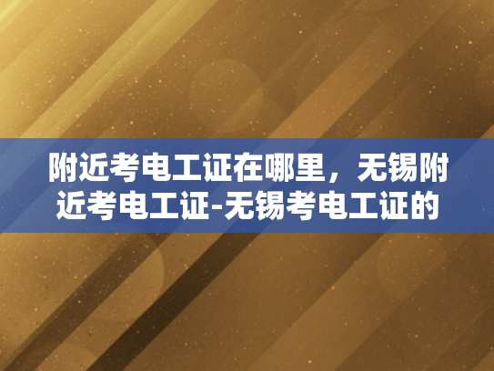 附近考电工证在哪里，无锡附近考电工证-无锡考电工证的便捷指南