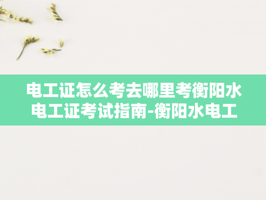 电工证怎么考去哪里考衡阳水电工证考试指南-衡阳水电工证考试指南—掌握专业技能，迈向职场新高峰
