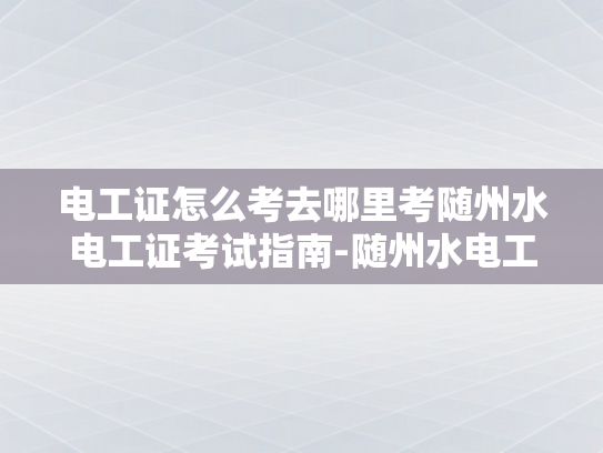 电工证怎么考去哪里考随州水电工证考试指南-随州水电工证考试指南，如何考取电工证及考试地点详解