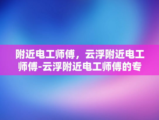 附近电工师傅，云浮附近电工师傅-云浮附近电工师傅的专业服务与质量保证