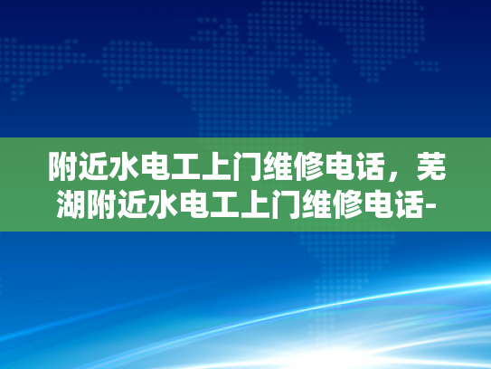 附近水电工上门维修电话，芜湖附近水电工上门维修电话-芜湖水电工上门维修服务指南