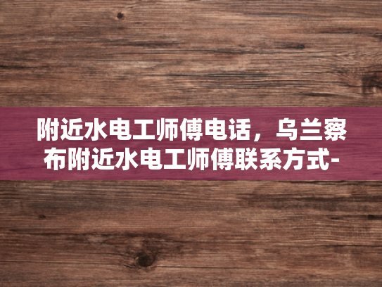 附近水电工师傅电话，乌兰察布附近水电工师傅联系方式-乌兰察布附近水电工师傅联系方式大公开