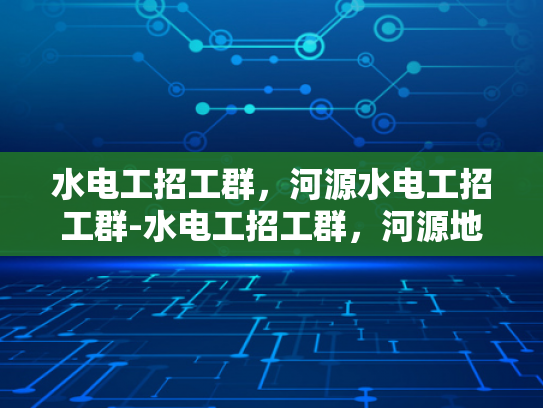 水电工招工群，河源水电工招工群-水电工招工群，河源地区水电维修与安装的专业网络平台