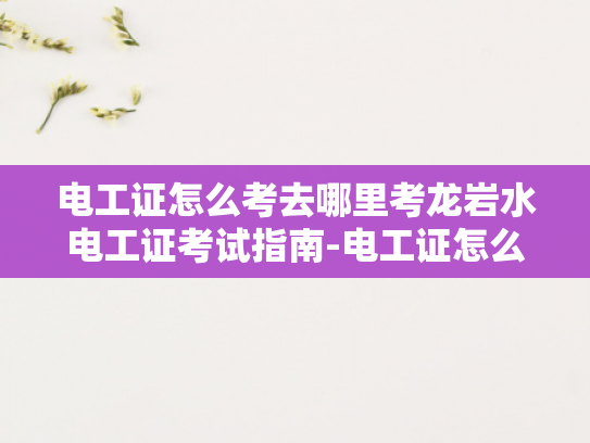 电工证怎么考去哪里考龙岩水电工证考试指南-电工证怎么考去哪里考龙岩水电工证考试指南