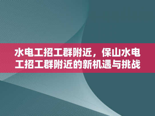 水电工招工群附近，保山水电工招工群附近的新机遇与挑战-保山水电工招工群附近新机遇与挑战