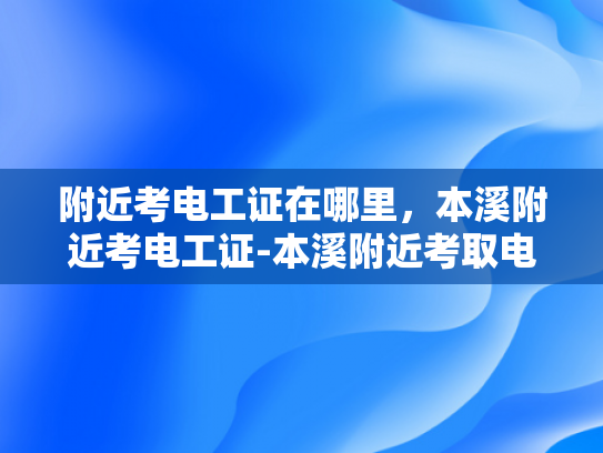 附近考电工证在哪里，本溪附近考电工证-本溪附近考取电工证的指南