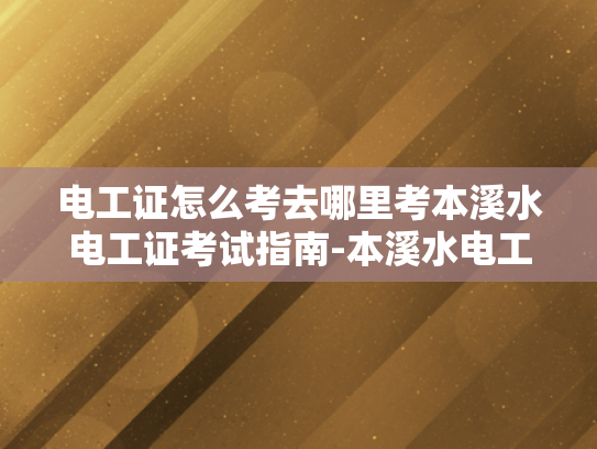 电工证怎么考去哪里考本溪水电工证考试指南-本溪水电工证考试指南