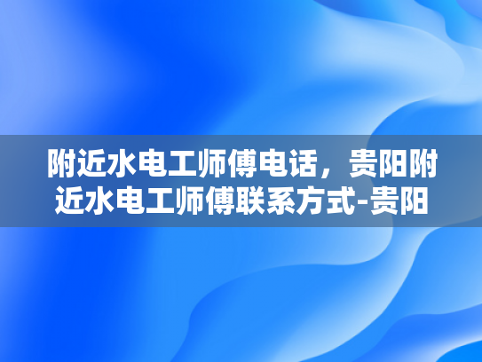 附近水电工师傅电话，贵阳附近水电工师傅联系方式-贵阳附近水电工师傅联系方式