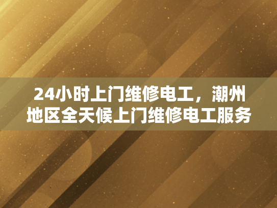 24小时上门维修电工，潮州地区全天候上门维修电工服务-全天候潮州地区24小时上门维修电工服务