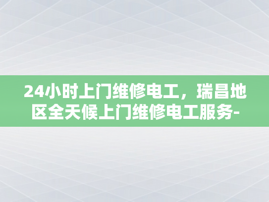 24小时上门维修电工，瑞昌地区全天候上门维修电工服务-全天候上门维修电工服务，瑞昌地区的24小时守护