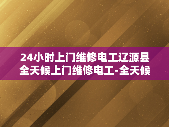 24小时上门维修电工辽源县全天候上门维修电工-全天候服务，辽源县24小时上门维修电工