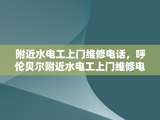 附近水电工上门维修电话，呼伦贝尔附近水电工上门维修电话-呼伦贝尔附近水电工上门维修服务指南