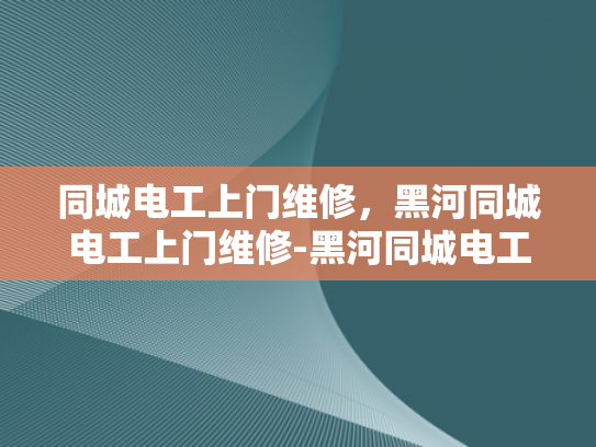 同城电工上门维修，黑河同城电工上门维修-黑河同城电工上门维修服务，您的家庭电力保障专家